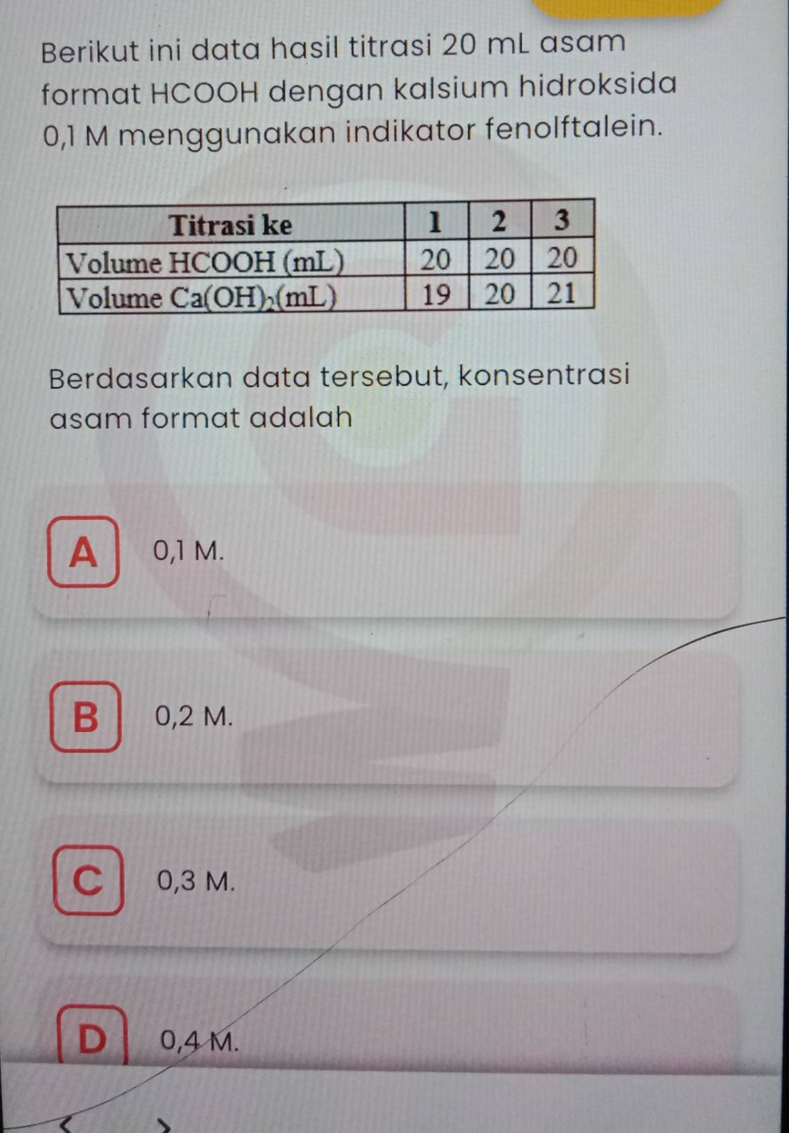 Berikut ini data hasil titrasi 20 mL asam
format HCOOH dengan kalsium hidroksida
0,1 M menggunakan indikator fenolftalein.
Berdasarkan data tersebut, konsentrasi
asam format adalah
A ₹0,1 M.
B 0,2 M.
C 0,3 M.
0,4 M.