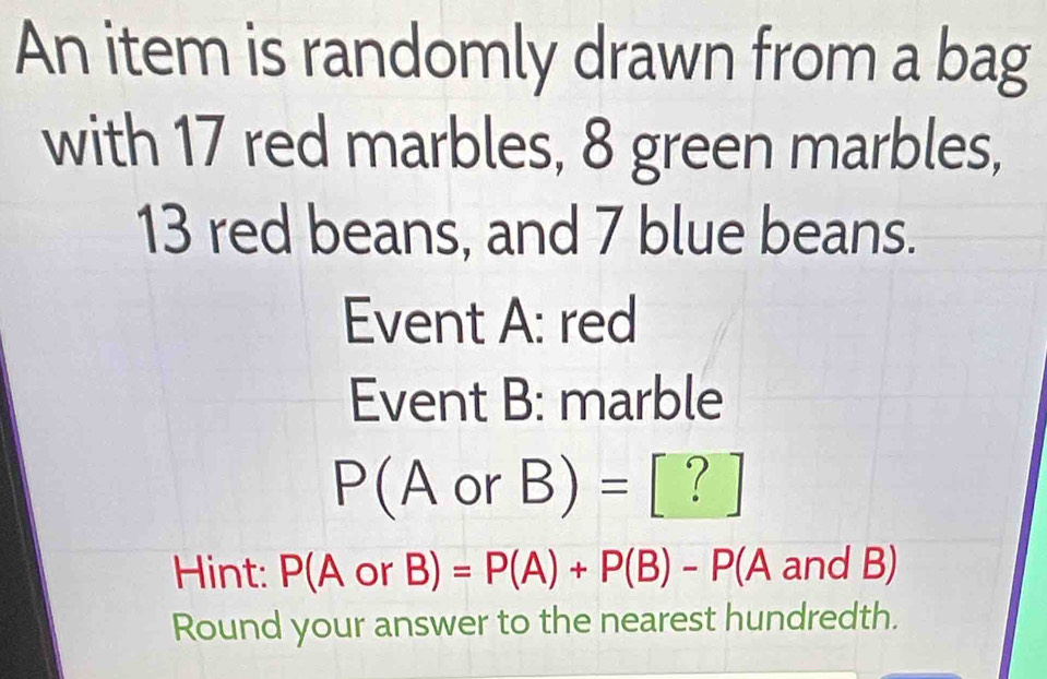 An item is randomly drawn from a bag 
with 17 red marbles, 8 green marbles,
13 red beans, and 7 blue beans. 
Event A: red 
Event B: marble
P(A or B)= frac (□)^ ? 
Hint: P(A or B) =P(A)+P(B)-P(A and B)
Round your answer to the nearest hundredth.