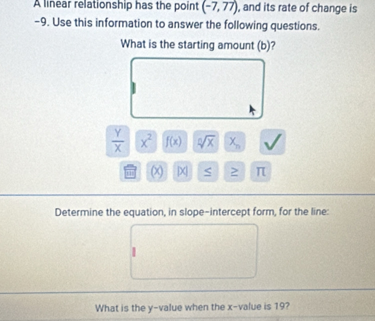 A linear relationship has the point (-7,77) , and its rate of change is
-9. Use this information to answer the following questions. 
What is the starting amount (b)?
 Y/X  x^2 f(x) sqrt[n](x) X_n
(x) [X π 
Determine the equation, in slope-intercept form, for the line: 
What is the y -value when the x -value is 19?