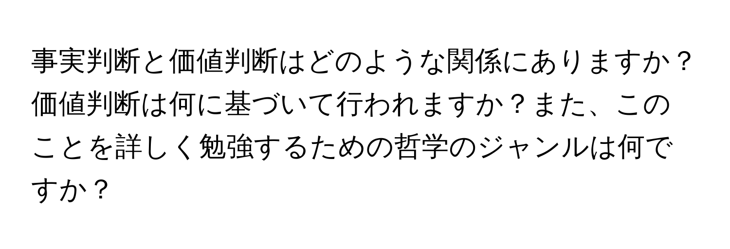 事実判断と価値判断はどのような関係にありますか？価値判断は何に基づいて行われますか？また、このことを詳しく勉強するための哲学のジャンルは何ですか？