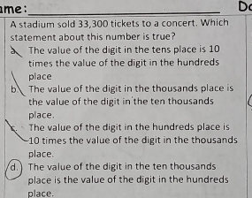 me :_ D
A stadium sold 33,300 tickets to a concert. Which
statement about this number is true?
The value of the digit in the tens place is 10
times the value of the digit in the hundreds
place
b The value of the digit in the thousands place is
the value of the digit in'the ten thousands
place.
The value of the digit in the hundreds place is
10 times the value of the digit in the thousands
place.
d. The value of the digit in the ten thousands
place is the value of the digit in the hundreds
place.