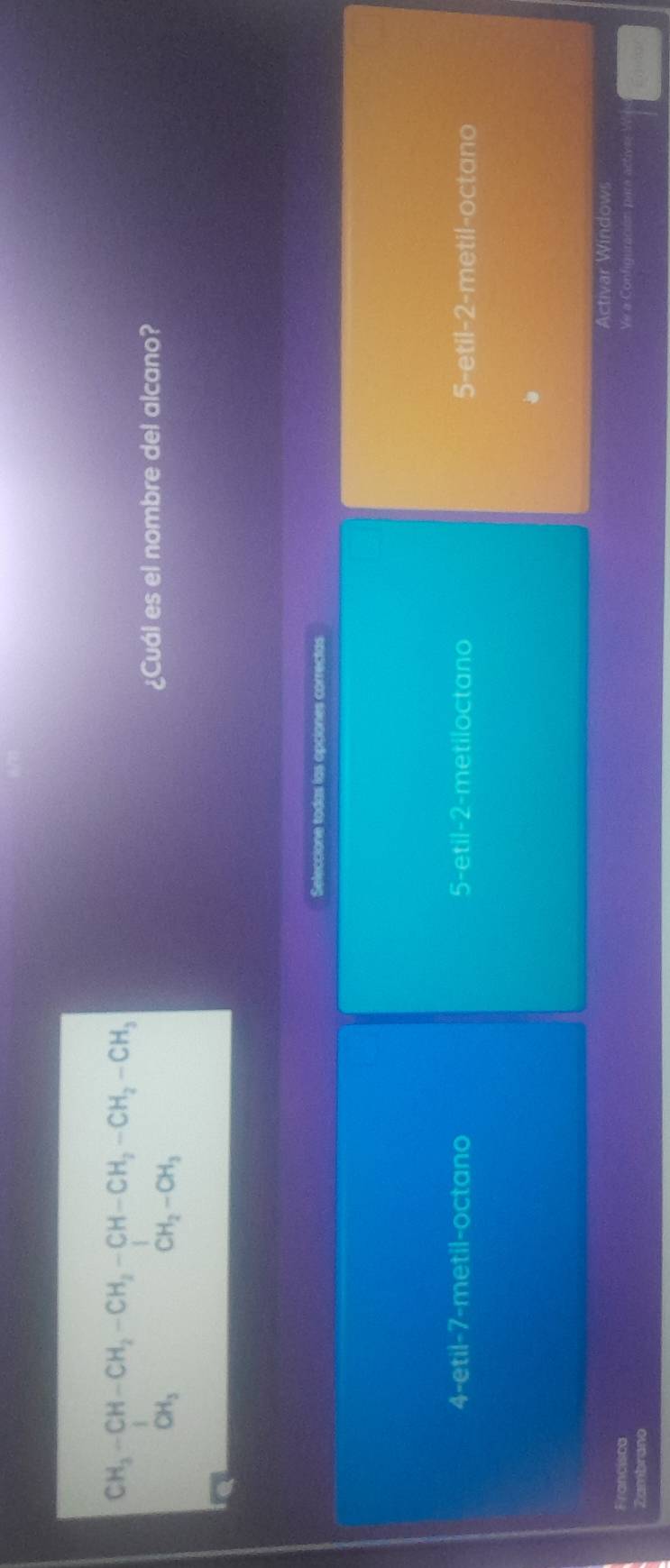 beginarrayr CH_3-CH-CH_2-CH_2-CH-CH_2-CH_2-CH_3 CH_3CH_3
CH_2-CH_3
¿Cuál es el nombre del alcano?
Seleccione todas las opciones correctas
4-etil -7 -metil-octano 5-etil -2 -metiloctano 5-etil -2 -metil-octano
Activar Windows
Francisca Ve a Configuración para actives V
Zambrano