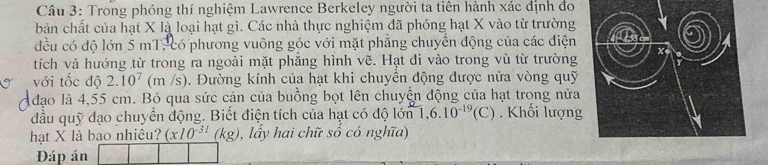 Trong phóng thí nghiệm Lawrence Berkeley người ta tiên hành xác định đo 
bản chất của hạt X là loại hạt gì. Các nhà thực nghiệm đã phóng hạt X vào từ trường 
đều có độ lớn 5 mT, có phương vuông góc với mặt phẳng chuyển động của các điện 
tích và hướng từ trong ra ngoài mặt phẳng hình vẽ. Hạt đi vào trong vù từ trường 
với tốc độ 2.10^7(m/s). Đường kính của hạt khi chuyền động được nửa vòng quỹ 
A đạo là 4,55 cm. Bỏ qua sức cản của buồng bọt lên chuyển động của hạt trong nửa 
đầu quỹ đạo chuyển động. Biết điện tích của hạt có độ lớn 1, 6.10^(-19)(C) Khối lượng 
hạt X là bao nhiêu? (x10^(-31)(kg) , lấy hai chữ số có nghĩa) 
Đáp án