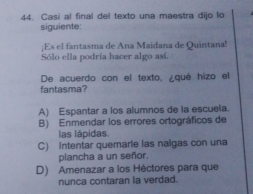 Casi al final del texto una maestra dijo lo
siguiente:
¡Es el fantasma de Ana Maidana de Quintana!
Sólo ella podría hacer algo así.
De acuerdo con el texto, ¿qué hizo el
fantasma?
A) Espantar a los alumnos de la escuela.
B) Enmendar los errores ortográficos de
las lápidas.
C) Intentar quemarle las nalgas con una
plancha a un señor.
D) Amenazar a los Héctores para que
nunca contaran la verdad.