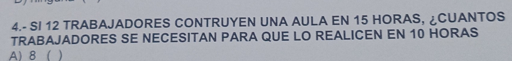 4.- SI 12 TRABAJADORES CONTRUYEN UNA AULA EN 15 HORAS, ¿CUANTOS 
TRABAJADORES SE NECESITAN PARA QUE LO REALICEN EN 10 HORAS 
A) 8 ( )