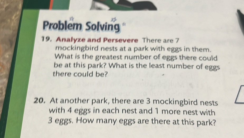 Problem Solving 
19. Analyze and Persevere There are 7
mockingbird nests at a park with eggs in them. 
What is the greatest number of eggs there could 
be at this park? What is the least number of eggs 
there could be? 
20. At another park, there are 3 mockingbird nests 
with 4 eggs in each nest and 1 more nest with
3 eggs. How many eggs are there at this park?