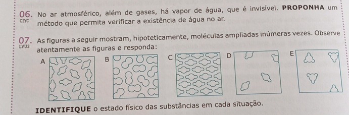 No ar atmosférico, além de gases, há vapor de água, que é invisível. PROPONHA um 
cIYC método que permita verificar a existência de água no ar. 
07. As figuras a seguir mostram, hipoteticamente, moléculas ampliadas inúmeras vezes. Observe 
LVU 3 atentamente as figuras e responda: 
D 
E 
A 
B 
C 
IDENTIFIQUE o estado físico das substâncias em cada situação.