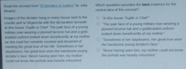 Read the excerpt from ''A Genetics of Justice' by Julia Which quotation provides the best evidence for the
Niaret central idea of this excerpt?
Images of the dictator hung in every house next to the "In this house Trujillo is Chief."
crucifx and la Virgencita with the declaration beneath "The pale face of a young military man wearing a
In this house Trujillo is Chief. The pale face of a young plumed bicome hat and a goldbraided uniform .
military man wearing a plumed bicome hat and a gold-.
braided unform looked down beneficently at my mother looked down beneficently at my mother."
as she read her romantic novelas and dreamed of "Sometimes in her daydreams, her great love wors
meeting the great love of her life. Sometimes in her the handsome young dictator's face."
daydreams, her great love wore the handsome young "Never having seen him, my mother could not know
dictator's face. Never having seen him, my mother the portrait was heavily retouched ."
could not know the portrait was heavily refouched