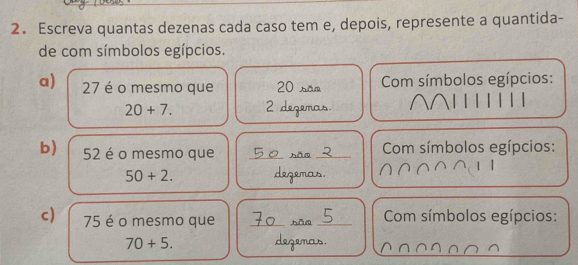 Escreva quantas dezenas cada caso tem e, depois, represente a quantida- 
de com símbolos egípcios. 
a) 27 é o mesmo que 20 são Com símbolos egípcios:
20+7. 2 dezemas. 
b) 52 é o mesmo que _hāo_ Com símbolos egípcios:
50+2. degemas. 
c) 75 é o mesmo que _hǎn _ Com símbolos egípcios:
70+5. degenas.