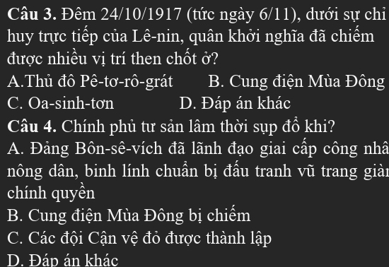 Đêm 24/10/1917 (tức ngày 6/11), dưới sự chi
huy trực tiếp của Lê-nin, quân khởi nghĩa đã chiếm
được nhiều vị trí then chốt ở?
A.Thủ đô Pê-tơ-rô-grát B. Cung điện Mùa Đông
C. Oa-sinh-tơn D. Đáp án khác
Câu 4. Chính phủ tư sản lâm thời sụp đổ khi?
A. Đảng Bôn-sê-vích đã lãnh đạo giai cấp công nhâ
nông dân, binh lính chuẩn bị đấu tranh vũ trang giài
chính quyền
B. Cung điện Mùa Đông bị chiếm
C. Các đội Cận vệ đỏ được thành lập
D. Đáp án khác