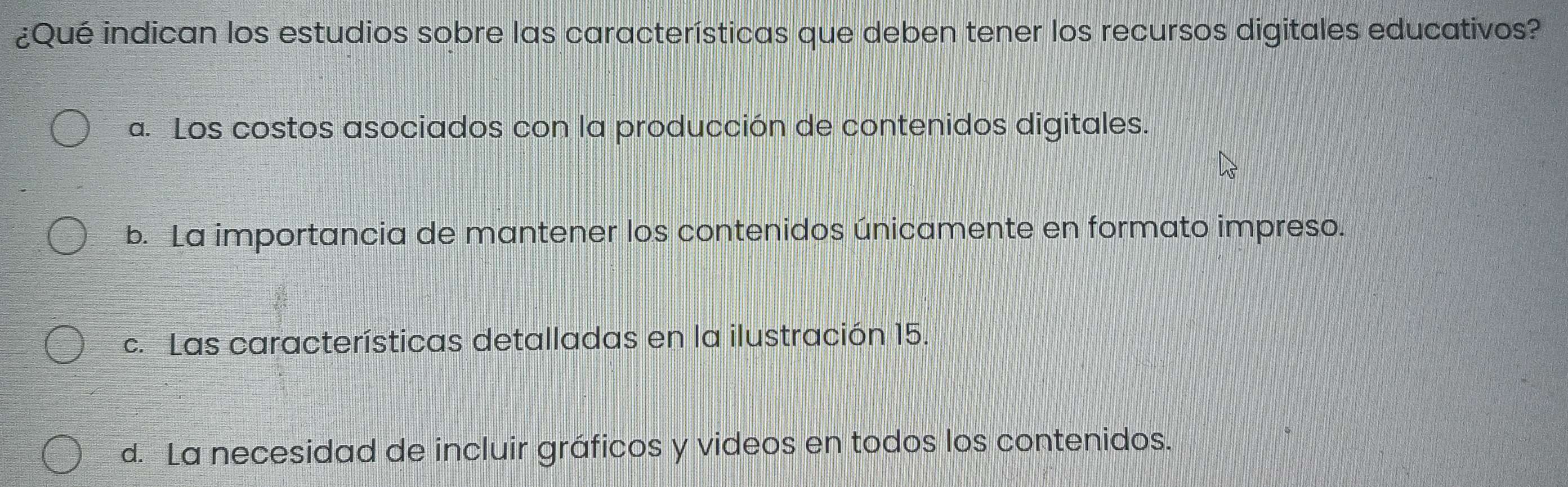 ¿Qué indican los estudios sobre las características que deben tener los recursos digitales educativos?
a. Los costos asociados con la producción de contenidos digitales.
b. La importancia de mantener los contenidos únicamente en formato impreso.
c. Las características detalladas en la ilustración 15.
d. La necesidad de incluir gráficos y videos en todos los contenidos.