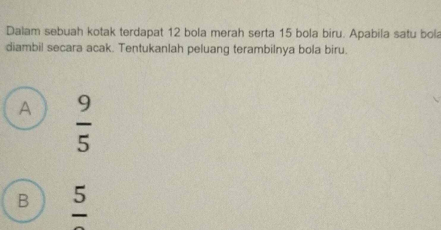 Dalam sebuah kotak terdapat 12 bola merah serta 15 bola biru. Apabila satu bola
diambil secara acak. Tentukanlah peluang terambilnya bola biru.
A
 9/5 
B
frac 5