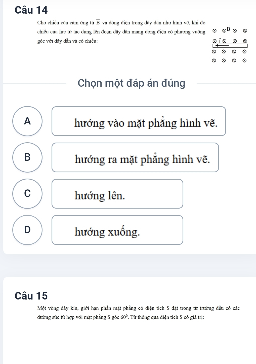 Cho chiều của cảm ứng từ vector B và dòng điện trong dây dẫn như hình vẽ, khi đó
chiều của lực từ tác dụng lên đoạn dây dẫn mang dòng điện có phương vuông x otimes vector B x x
góc với dây dẫn và có chiều: x x x
x x x
x x D x
Chọn một đáp án đúng
A hướng vào mặt phẳng hình vẽ.
B hướng ra mặt phẳng hình vẽ.
C
hướng lên.
D hướng xuống.
Câu 15
Một vòng dây kín, giới hạn phần mặt phẳng có diện tích S đặt trong từ trường đều có các
đường sức từ hợp với mặt phẳng S góc 60°. Từ thông qua diện tích S có giá trị: