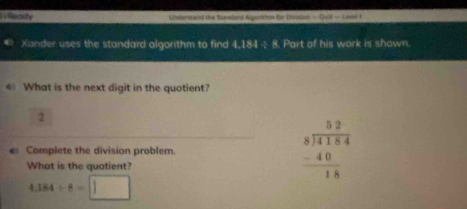 Reoify Understand the Standand Algorithm for Divisian — Quill — Level F 
Xander uses the standard algorithm to find 1 18:1 3x 8. Part of his work is shown. 
What is the next digit in the quotient? 
2 
Complete the division problem. 
What is the quotient?
beginarrayr 52 8encloselongdiv 4184 -40 hline 18endarray
4.184/ 8=□