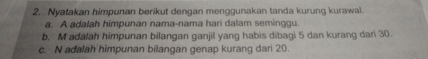 Nyatakan himpunan berikut dengan menggunakan tanda kurung kurawal. 
a. A adalah himpunan nama-nama hari dalam seminggu. 
b. M adalah himpunan bilangan ganjil yang habis dibagi 5 dan kurang dari 30. 
c. N adalah himpunan bilangan genap kurang dari 20.