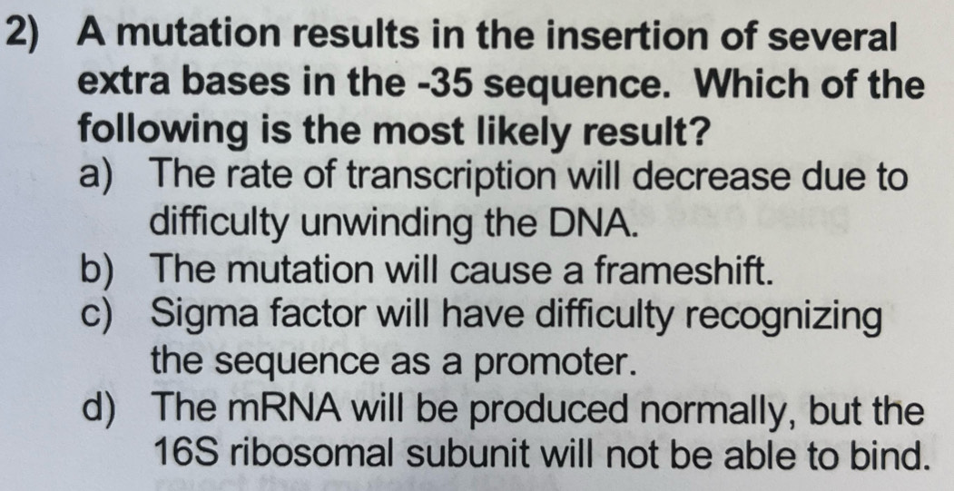 A mutation results in the insertion of several
extra bases in the -35 sequence. Which of the
following is the most likely result?
a) The rate of transcription will decrease due to
difficulty unwinding the DNA.
b) The mutation will cause a frameshift.
c) Sigma factor will have difficulty recognizing
the sequence as a promoter.
d) The mRNA will be produced normally, but the
16S ribosomal subunit will not be able to bind.