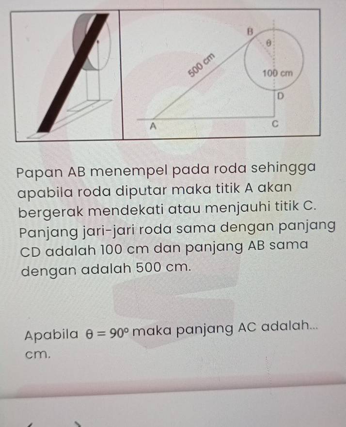 θ
500 cm
100 cm
D
A 
C 
Papan AB menempel pada roda sehingga 
apabila roda diputar maka titik A akan 
bergerak mendekati atau menjauhi titik C. 
Panjang jari-jari roda sama dengan panjang
CD adalah 100 cm dan panjang AB sama 
dengan adalah 500 cm. 
Apabila θ =90° maka panjang AC adalah...
cm.