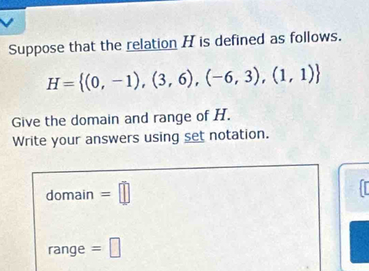 Suppose that the relation H is defined as follows.
H= (0,-1),(3,6),(-6,3),(1,1)
Give the domain and range of H. 
Write your answers using set notation. 
domain =□ 
range =□