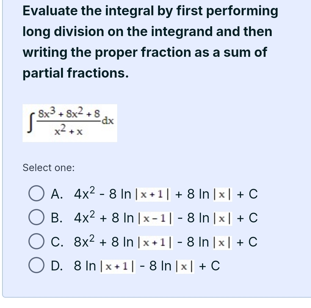 Evaluate the integral by first performing
long division on the integrand and then
writing the proper fraction as a sum of
partial fractions.
∈t  (8x^3+8x^2+8)/x^2+x dx
Select one:
A. 4x^2-8ln |x+1|+8ln |x|+C
B. 4x^2+8ln |x-1|-8ln |x|+C
C. 8x^2+8ln |x+1|-8ln |x|+C
D. 8ln |x+1|-8ln |x|+C