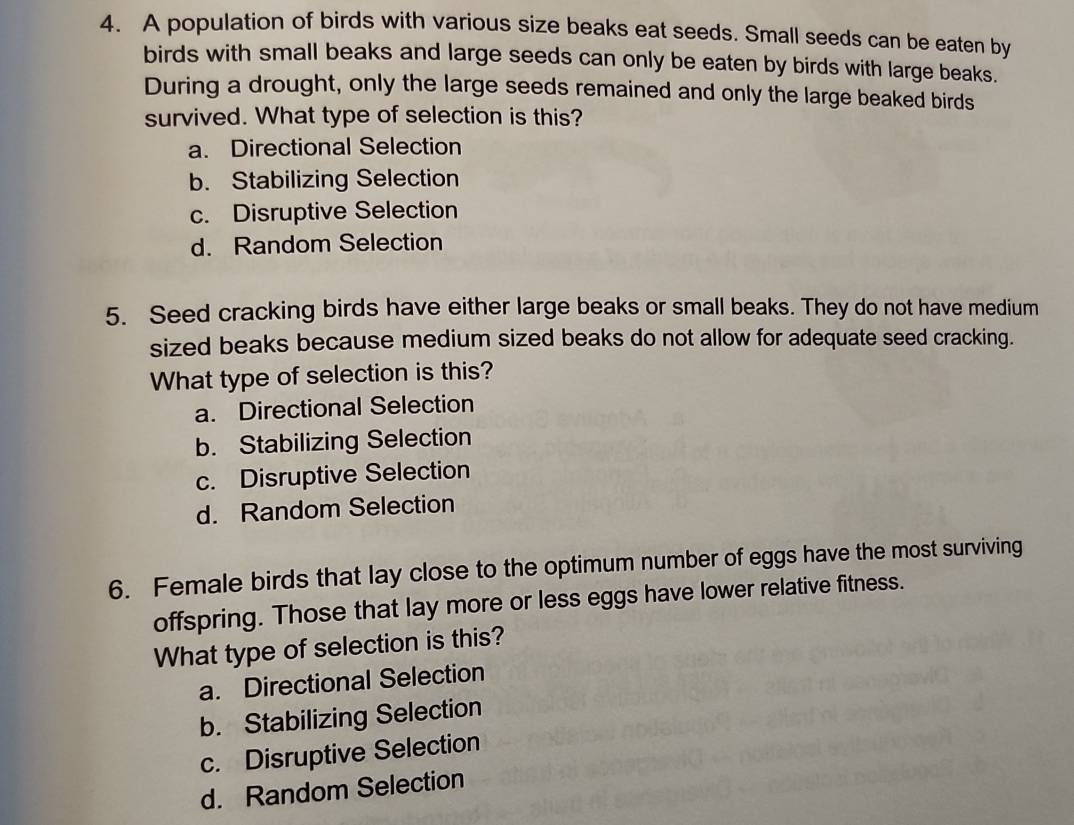 A population of birds with various size beaks eat seeds. Small seeds can be eaten by
birds with small beaks and large seeds can only be eaten by birds with large beaks.
During a drought, only the large seeds remained and only the large beaked birds
survived. What type of selection is this?
a. Directional Selection
b. Stabilizing Selection
c. Disruptive Selection
d. Random Selection
5. Seed cracking birds have either large beaks or small beaks. They do not have medium
sized beaks because medium sized beaks do not allow for adequate seed cracking.
What type of selection is this?
a. Directional Selection
b. Stabilizing Selection
c. Disruptive Selection
d. Random Selection
6. Female birds that lay close to the optimum number of eggs have the most surviving
offspring. Those that lay more or less eggs have lower relative fitness.
What type of selection is this?
a. Directional Selection
b. Stabilizing Selection
c. Disruptive Selection
d. Random Selection