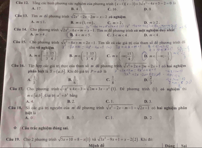 Tổng các bình phương các nghiệm của phương trình (x-1)(x-3)+3sqrt(x^2-4x+5)-2=0 là
A. 17 . B. 4 . C. 16 . D. 8 .
Cầu 13. Tìm m để phương trình sqrt(2x^2-2x-2m)=x-2 có nghiệm.
A. m≤ 1. B. m∈ (1;+∈fty ). C. m>2. D. m≥ 2.
Câu 14. Cho phương trình sqrt(2x^2-6x+m)=x-1. Tìm m để phương trình có một nghiệm duy nhật
A. m>4. B. 4 C. 3 D. m<4.
Câu 15. Cho phương trình sqrt(x^2-8x+m)=2x-1. Tìm tất cả các giá trị của tham số đề phương trình đã
cho vô nghiệm.
A. m∈ [- 1/3 ; 15/4 ). B. m∈ (- 1/3 ; 15/4 ). C. m∈ (-∈fty ; 15/4 ). D. m∈ (-∈fty ;- 1/3 ).
Câu 16. Tập hợp các giá trị thực của tham số m đề phương trình sqrt(x^2+2x+2m)=2x+1 có hai nghiệm
phân biệt là S=(a;b]. Khi đó giá trị P=ab là
A.  1/3 .  1/6 .  1/8 . D.  2/3 .
B.
C.
Câu 17. Cho phương trình sqrt(-x^2+4x-3)=sqrt(2m+3x-x^2) (1). Để phương trình (1) có nghiệm thì
m∈ [a;b]. Giá trị a^2+b^2 bàng
A. 4. B. 2. C. 1. D. 3.
Câu 18. Số các giá trị nguyên của m để phương trình sqrt(x^2-2x-m-1)=sqrt(2x-1) có hai nghiệm phân
biệt là
A. 0 . B. 3 . C. 1. D. 2 .
Câu trắc nghiệm đúng sai.
Câu 19. Cho 2 phương trình sqrt(5x+10)=8-x(1) và sqrt(3x^2-9x+1)=x-2(2). Khi đỏ:
Mệnh đề Đúng Sai