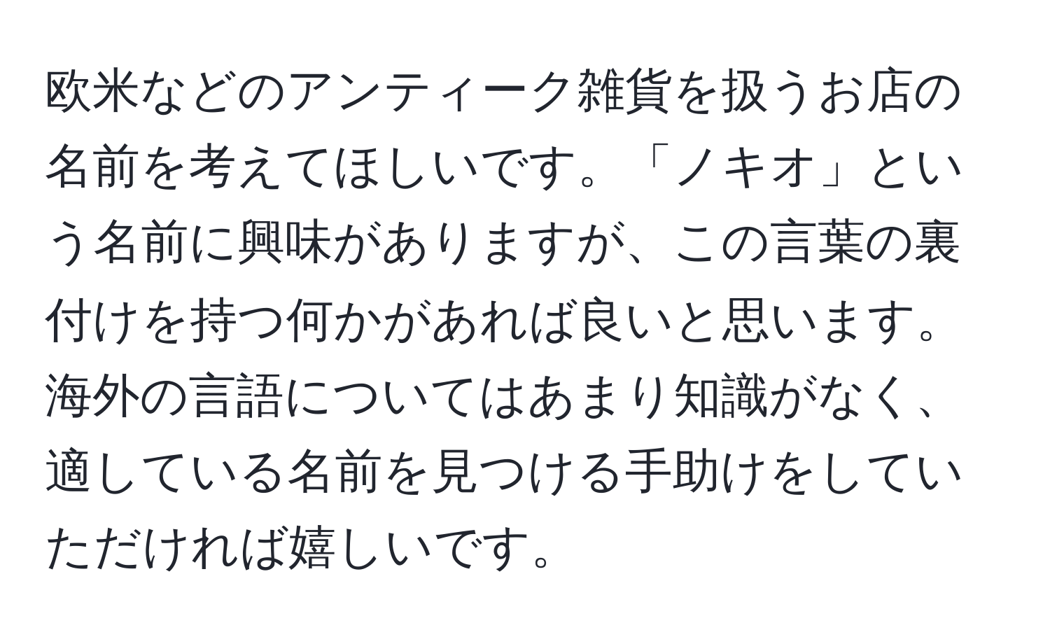 欧米などのアンティーク雑貨を扱うお店の名前を考えてほしいです。「ノキオ」という名前に興味がありますが、この言葉の裏付けを持つ何かがあれば良いと思います。海外の言語についてはあまり知識がなく、適している名前を見つける手助けをしていただければ嬉しいです。