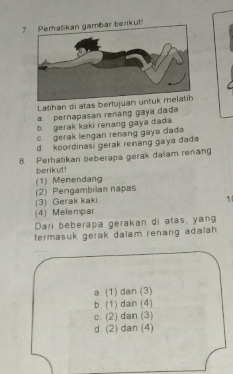 Perhatikan gambar berikut!
Latihan di atas bertujuan u
a. pernapasan renang gaya dada
b. gerak kaki renang gaya dada
c. gerak lengan renang gaya dada
d. koordinasi gerak renang gaya dada
8. Perhatikan beberapa gerak dalam renang
berikut!
(1) Menendang
(2) Pengambilan napas
(3) Gerak kaki
1
(4) Melempar.
Dari beberapa gerakan di atas, yang
termasuk gerak dalam renang adalah
a. (1) dan (3)
b. (1) dan (4)
c. (2) dan (3)
d. (2) dan (4)