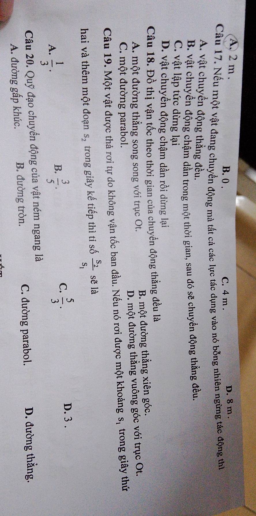 A. 2 m.
B. 0. C. 4 m. D. 8 m.
Câu 17. Nếu một vật đang chuyển động mà tất cả các lực tác dụng vào nó bỗng nhiên ngừng tác động thì
A. vật chuyển động thẳng đều.
B. vật chuyển động chậm dần trong một thời gian, sau đó sẽ chuyển động thẳng đều.
C. vật lập tức dừng lại
D. vật chuyển động chậm dần rồi dừng lại
Câu 18. Đồ thị vận tốc theo thời gian của chuyển động thẳng đều là
A. một đường thẳng song song với trục Ot. B. một đường thắng xiên góc.
C. một đường parabol. D. một đường thẳng vuông góc với trục Ot.
Câu 19. Một vật được thả rơi tự do không vận tốc ban đầu. Nếu nó rơi được một khoảng s_1 trong giây thứ
hai và thêm một đoạn S_2 trong giây kế tiếp thì tỉ số frac S_2S_1 sẽ là
A.  1/3 .
B.  3/5 .
C.  5/3 .
D. 3.
Câu 20. Quỹ đạo chuyển động của vật ném ngang là
C. đường parabol. D. đường thằng.
A. đường gấp khúc. B. đường tròn.