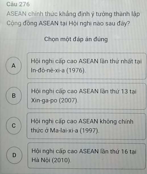 ASEAN chính thức khẳng định ý tưởng thành lập
Cộng đồng ASEAN tại Hội nghị nào sau đây?
Chọn một đáp án đúng
A Hội nghị cấp cao ASEAN lần thứ nhất tại
In-đô-nê-xi-a (1976).
B Hội nghị cấp cao ASEAN lần thứ 13 tại
Xin-ga-po (2007)
C Hội nghị cấp cao ASEAN không chính
thức ở Ma-lai-xi-a (1997).
D Hội nghị cấp cao ASEAN lần thứ 16 tại
Hà Nội (2010).