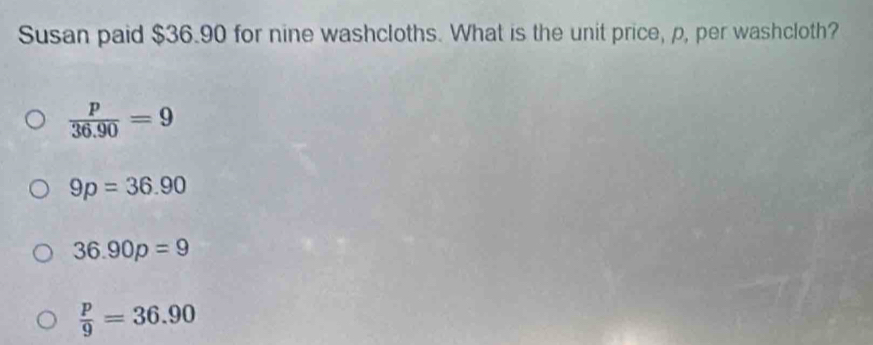 Susan paid $36.90 for nine washcloths. What is the unit price, p, per washcloth?
 p/36.90 =9
9p=36.90
36.90p=9
 p/9 =36.90