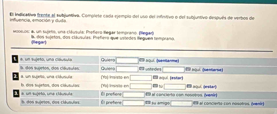 El indicativo frente al subjuntivo. Complete cada ejemplo del uso del infinitivo o del subjuntivo después de verbos de
influencia, emoción y duda.
Modεlos: a. un sujeto, una cláusula: Prefiero Ilegar temprano. (llegar)
b. dos sujetos, dos cláusulas: Prefiero que ustedes Ileguen temprano.
(llegar)