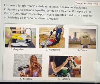 Tiempo restante 1:46:51
En base a la información dada en el caso, analiza las siguientes
imágenes y selecciona aquellas donde se emplea el Principio de los
Vasos Comunicantes en dispositivos o aparatos usados para realizar
actividades de la vida cotidiana. (Análisis)
1.-Fregadero 2.- Aspiradora3.- Tinaco
4.- Secadora 5.- Cafetera