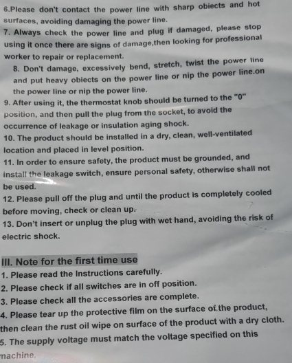 Please don't contact the power line with sharp obiects and hot 
surfaces, avoiding damaging the power line. 
7. Always check the power line and plug if damaged, please stop 
using it once there are signs of damage,then looking for professional 
worker to repair or replacement. 
8. Don't damage, excessively bend, stretch, twist the power line 
and put heavy obiects on the power line or nip the power line.on 
the power line or nip the power line. 
9. After using it, the thermostat knob should be turned to the "0" 
position, and then pull the plug from the socket, to avoid the 
occurrence of leakage or insulation aging shock. 
10. The product should be installed in a dry, clean, well-ventilated 
location and placed in level position. 
11. In order to ensure safety, the product must be grounded, and 
install the leakage switch, ensure personal safety, otherwise shall not 
be used. 
12. Please pull off the plug and until the product is completely cooled 
before moving, check or clean up. 
13. Don't insert or unplug the plug with wet hand, avoiding the risk of 
electric shock. 
III. Note for the first time use 
1. Please read the Instructions carefully. 
2. Please check if all switches are in off position. 
3. Please check all the accessories are complete. 
4. Please tear up the protective film on the surface of the product, 
then clean the rust oil wipe on surface of the product with a dry cloth. 
5. The supply voltage must match the voltage specified on this 
machine.