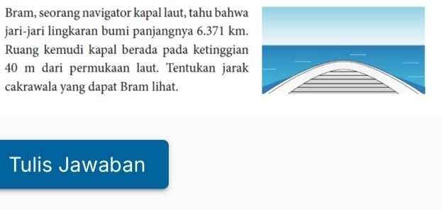 Bram, seorang navigator kapal laut, tahu bahwa 
jari-jari lingkaran bumi panjangnya 6.371 km. 
Ruang kemudi kapal berada pada ketinggian
40 m dari permukaan laut. Tentukan jarak 
cakrawala yang dapat Bram lihat. 
Tulis Jawaban