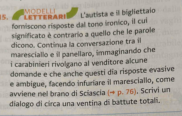 MODELLI 
15. LETTERARI L’autista e il bigliettaio 
forniscono risposte dal tono ironico, il cui 
significato è contrario a quello che le parole 
dicono. Continua la conversazione tra il 
maresciallo e il panellaro, immaginando che 
i carabinieri rivolgano al venditore alcune 
domande e che anche questi dia risposte evasive 
e ambigue, facendo infuriare il maresciallo, come 
avviene nel brano di Sciascia (→ p. 76). Scrivi un 
dialogo di circa una ventina di battute totali.