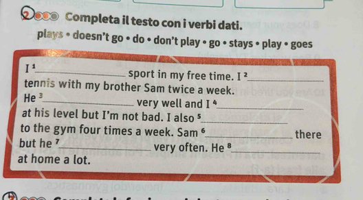 ② ●● Completa il testo con i verbi dati. 
plays • doesn’t go • do • don’t play • go • stays • play • goes 
I^1. 
_sport in my free time. I^2. _ 
tennis with my brother Sam twice a week. 
He ³_ very well and I^4
_ 
at his level but I’m not bad. I also ⁵ 
_ 
to the gym four times a week. Sam ⁶_ there 
but he _very often. He_ 
at home a lot.