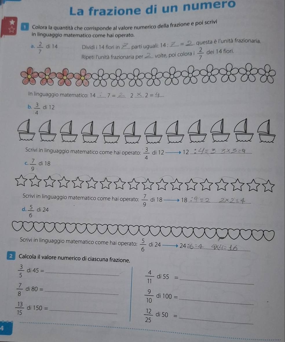 La frazione di un numero 
★ 
☆ Colora la quantità che corrisponde al valore numerico della frazione e poi scrivi 
in linguaggio matematico come hai operato. 
a.  2/7  di 14 Dividi i 14 fiori in _parti uguali: 14 : _= _questa è l'unità frazionaria. 
Ripeti l'unità frazionaria per _volte, poi colora i  2/7  dei 14 fiori. 
In linguaggio matematico: 14 _ 7= _ 2_ 2= _ 
b.  3/4  di 12
Scrivi in linguaggio matematico come hai operato:  3/4  di 12 12_ 
C.  7/9  di 18
Scrivi in linguaggio matematico come hai operato:  7/9  di 18 18_ 
d.  5/6  di 24
Scrivi in linguaggio matematico come hai operato:  5/6  di 24 24_ 
2 Calcola il valore numerico di ciascuna frazione.
 3/5  di 45= _ 
_  4/11 di55=
 7/8  di 80= _
 9/10  di 100= _
 13/15  di 150= _
 12/25  di 50= _ 
4