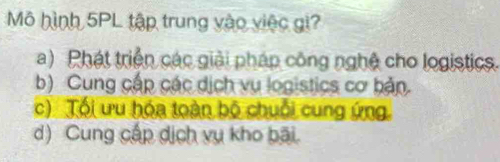 Mô hình 5PL tập trung vào việc gi?
a) Phát triển các giải pháp công nghệ cho logistics.
b) Cung cấp các dịch vụ logistics cơ bản.
c) Tối ưu hóa toàn bộ chuỗi cung ứng
d) Cung cấp dịch vụ kho bãi.