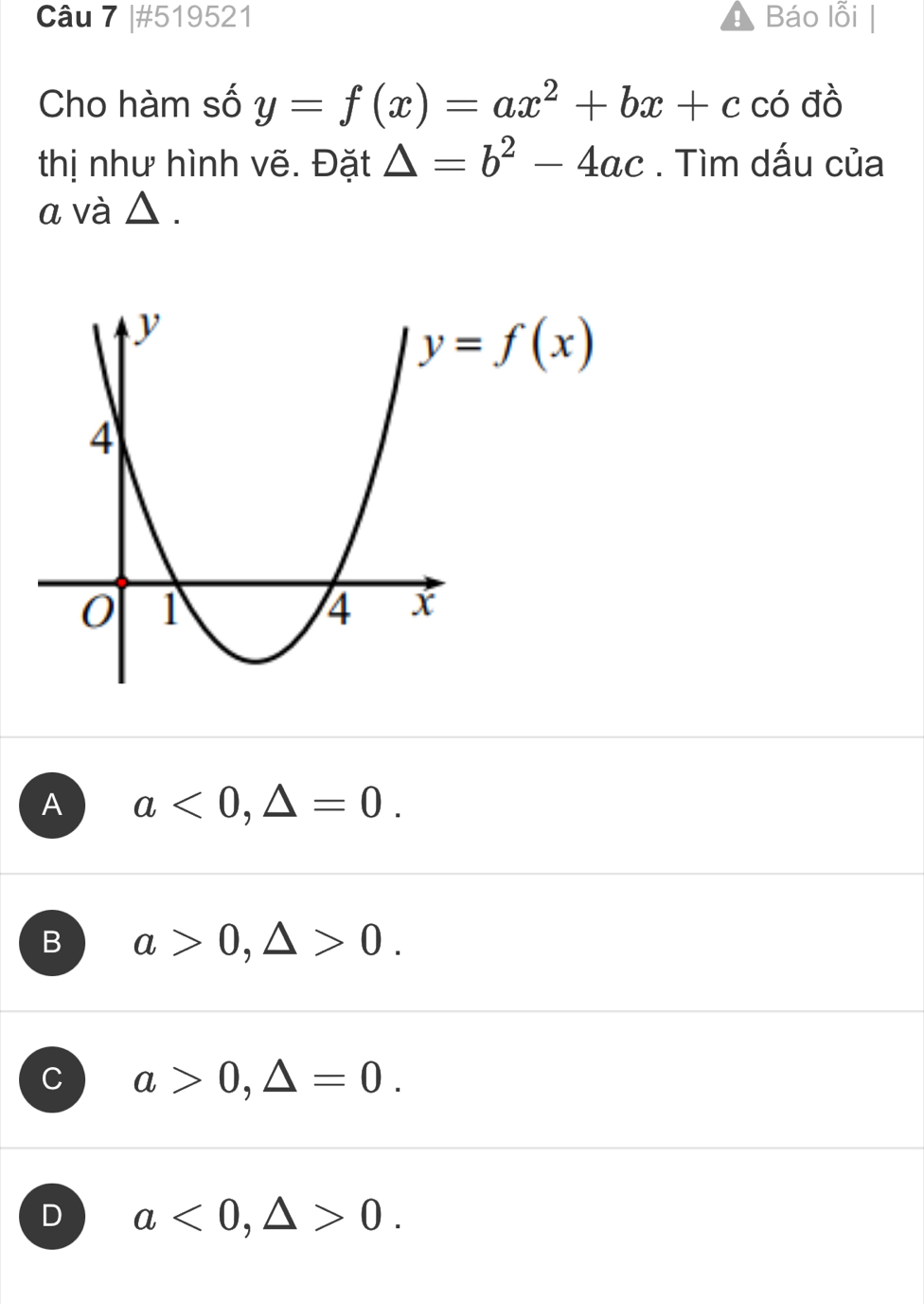 #519521 Báo lỗi
Cho hàm số y=f(x)=ax^2+bx+c có đồ
thị như hình vẽ. Đặt △ =b^2-4ac. Tìm dấu của
α và △ .
A a<0,△ =0.
B a>0,△ >0.
C a>0,△ =0.
D a<0,△ >0.