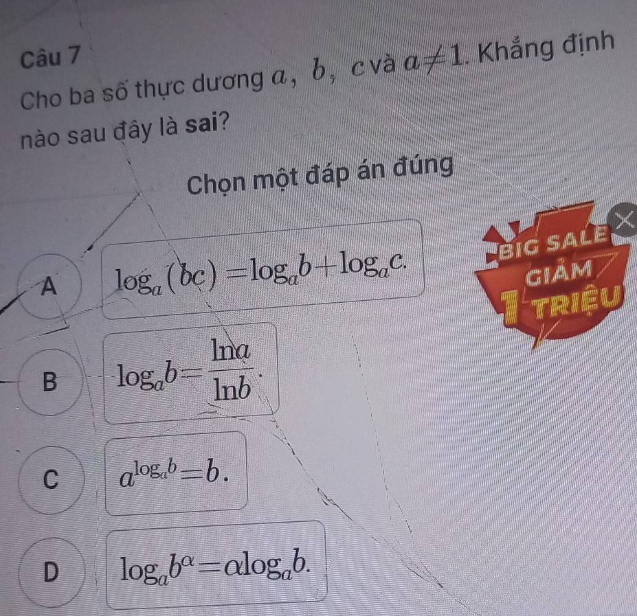 Cho ba số thực dương a, b, c và a!= 1. Khẳng định
nào sau đây là sai?
Chọn một đáp án đúng
Big SaLe
A log _a(bc)=log _ab+log _ac. 
giảm
Itriệu
B log _ab= ln a/ln b .
C a^(log _a)b=b.
D log _ab^(alpha)=alpha log _ab.