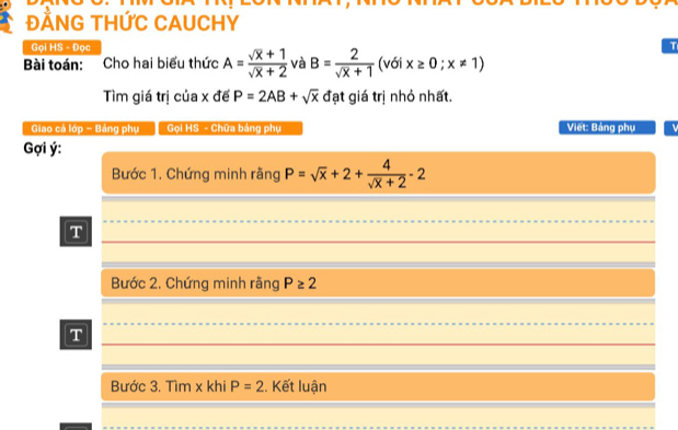 ĐẢNG THỨC CAUCHY 
Gọi HS - Đọc 
Bài toán: Cho hai biểu thức A= (sqrt(x)+1)/sqrt(x)+2  và B= 2/sqrt(x)+1  (với x≥ 0;x!= 1)
Tìm giá trị của x đế P=2AB+sqrt(x) đạt giá trị nhỏ nhất. 
Giao cá lớp - Bảng phụ Gi HS - Chữa bảng phụ Viết: Bảng phụ 
Gợi ý : 
Bước 1. Chứng minh rằng P=sqrt(x)+2+ 4/sqrt(x)+2 -2
T 
Bước 2. Chứng minh rãng P≥ 2
T 
Bước 3. Tìm x khi P=2. Kết luận