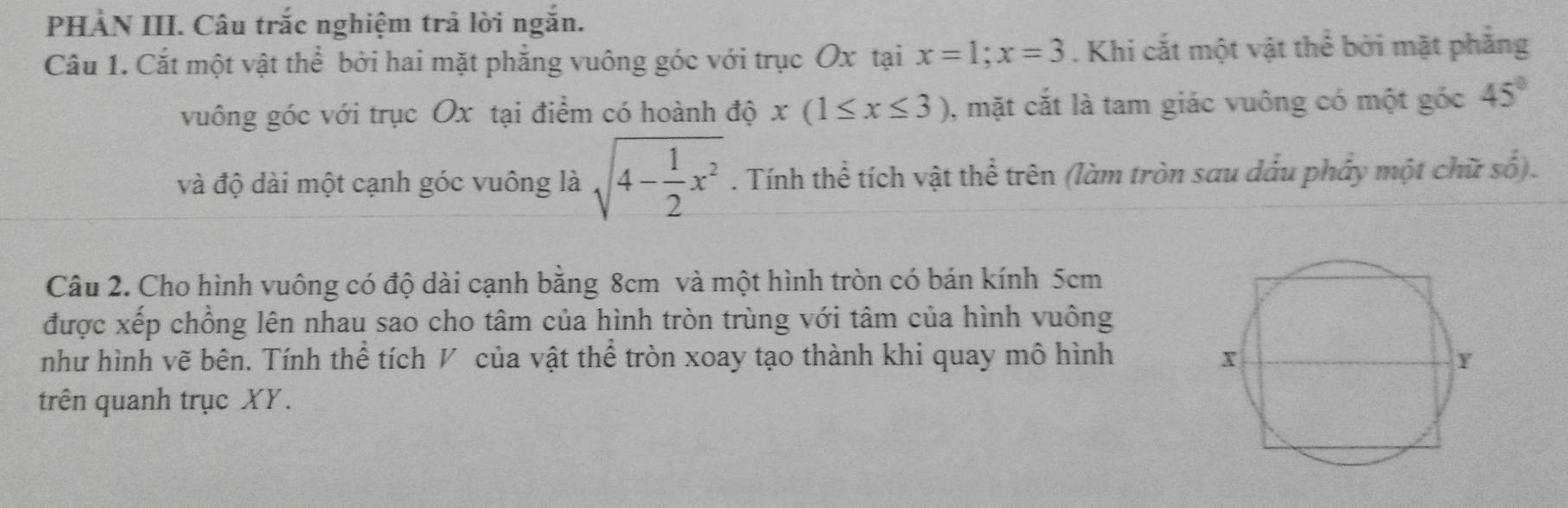 PHÀN III. Câu trắc nghiệm trả lời ngắn. 
Cầu 1. Cắt một vật thể bởi hai mặt phẳng vuông góc với trục Ox tại x=1; x=3. Khi cắt một vật thể bởi mặt phẳng 
vuông góc với trục Ox tại điểm có hoành độ x(1≤ x≤ 3) , mặt cắt là tam giác vuông có một góc 45°
và độ dài một cạnh góc vuông là sqrt(4-frac 1)2x^2. Tính thể tích vật thể trên (làm tròn sau dầu phảy một chữ số). 
Câu 2. Cho hình vuông có độ dài cạnh bằng 8cm và một hình tròn có bán kính 5cm
được xếp chồng lên nhau sao cho tâm của hình tròn trùng với tâm của hình vuông 
như hình vẽ bên. Tính thể tích V của vật thể tròn xoay tạo thành khi quay mô hình 
trên quanh trục XY.