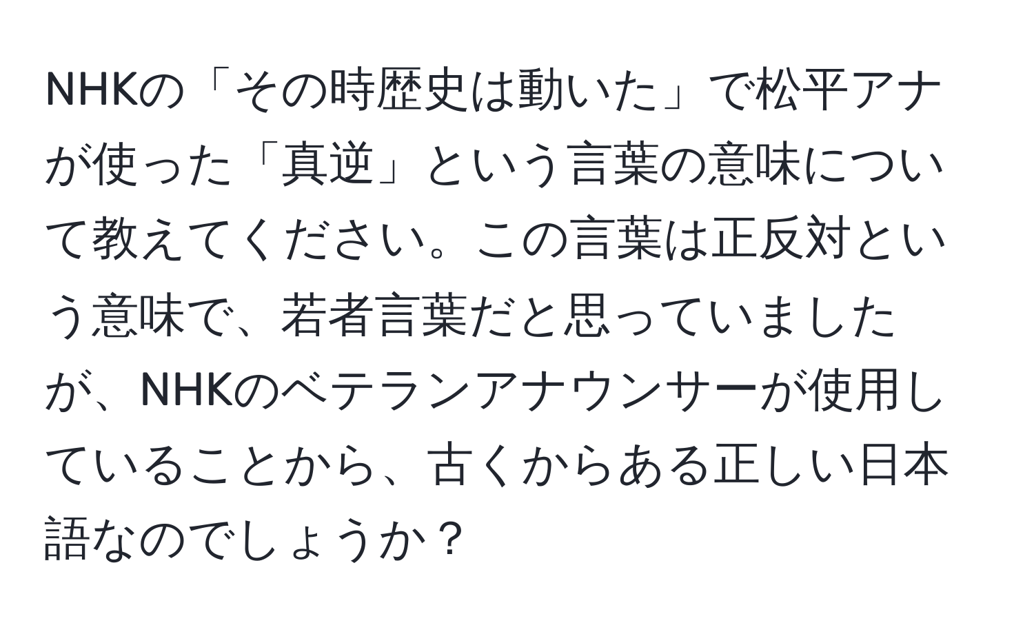 NHKの「その時歴史は動いた」で松平アナが使った「真逆」という言葉の意味について教えてください。この言葉は正反対という意味で、若者言葉だと思っていましたが、NHKのベテランアナウンサーが使用していることから、古くからある正しい日本語なのでしょうか？