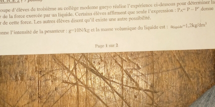 poupe d'élèves de troisième au collège moderne gueyo réalise l'expérience ci-dessous pour déterminer la 
er de la force exercée par un liquide. Certains élèves affirment que seule l'expression : P_A=P-P' donne 
er de cette force. Les autres élèves disent qu'il existe une autre possibilité. 
onne l'intensité de la pesanteur : g=10N/kg et la masse volumique du liquide est : a_11i_0=i_1 =1,2kg/dm^3
Page 1 sur 2