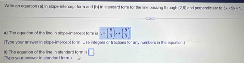 Write an equation (a) in slope-intercept form and (b) in standard form for the line passing through (2,6) and perpendicular to 3x+5y=1. 
a) The equation of the line in slope-intercept form is y=( 5/3 )x+( 8/3 ). 
(Type your answer in slope-intercept form. Use integers or fractions for any numbers in the equation.) 
b) The equation of the line in standard form is □ . 
(Type your answer in standard form.)