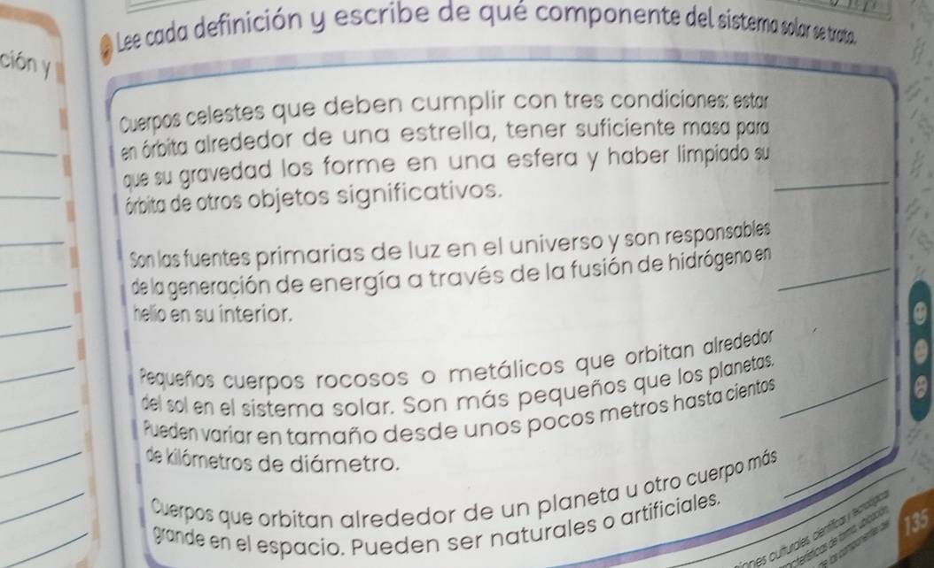 Lee cada definición y escribe de qué componente del sistema solar se trata 
ción y 
Cuerpos celestes que deben cumplir con tres condiciones: estar 
en órbita alrededor de una estrella, tener suficiente masa para 
_ 
que su gravedad los forme en una esfera y haber limpiado su_ 
órbita de otros objetos significativos. 
_ 
Son las fuentes primarias de luz en el universo y son responsables 
_ 
de la generación de energía a través de la fusión de hidrógeno en_ 
_ 
helio en su interior. 
_Pequeños cuerpos rocosos o metálicos que orbitan alrededor 
del sol en el sistema solar. Son más pequeños que los planetas._ 
_Pueden varíar en tamaño desde unos pocos metros hasta cientos 
_ 
_ 
de kilómetros de diámetro. 
Cuerpos que orbitan alrededor de un planeta u otro cuerpo más 
_ 
grande en el espacio. Pueden ser naturales o artificiales. 
cn e curturoles centíficar y ecnotipe 
acterísticas de forma 135
a 
a