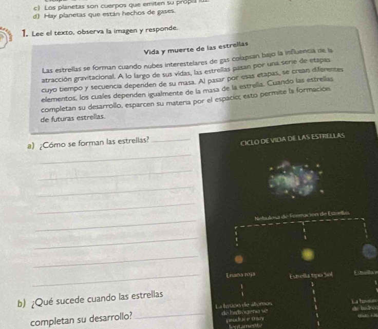 Los planetas son cuerpos que emiten su propi i
d) Hay planetas que están hechos de gases.
1. Lee el texto, observa la imagen y responde.
Vida y muerte de las estrellas
Las estrellas se forman cuando nubes interestelares de gas colapsan bajo la influencia de la
atracción gravitacional. A lo largo de sus vidas, las estrellas pasan por una serie de etapas
cuyo tiempo y secuencia dependen de su masa. Al pasar por esas etapas, se crean diferentes
elementos, los cuales dependen igualmente de la masa de la estrella. Cuando las estrelías
completan su desarrollo, esparcen su matería por el espacio; esto permite la formación
de futuras estrellas.
a) ¿Cómo se forman las estrellas?_
CICLO DE VIDA DE LAS ESTRELLAS
_
_
_
_
_
Nebulosa de Forración de Escellas
_
_
_Enaña roja Estella tipo Sol Estella e
b) ¿Qué sucede cuando las estrellas
La tacon de átumos de badro
completan su desarrollo? _de hidrogeno se
produce tray C1A i 3
1