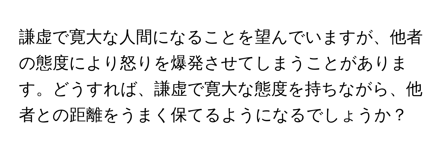 謙虚で寛大な人間になることを望んでいますが、他者の態度により怒りを爆発させてしまうことがあります。どうすれば、謙虚で寛大な態度を持ちながら、他者との距離をうまく保てるようになるでしょうか？