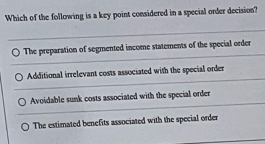 Which of the following is a key point considered in a special order decision?
The preparation of segmented income statements of the special order
Additional irrelevant costs associated with the special order
Avoidable sunk costs associated with the special order
The estimated benefits associated with the special order