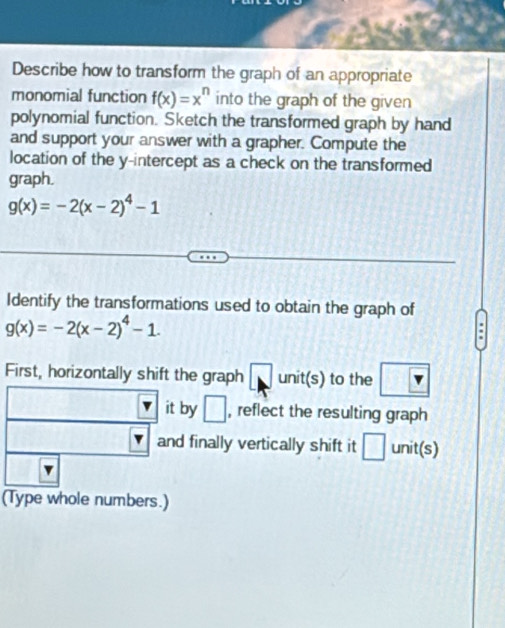 Describe how to transform the graph of an appropriate 
monomial function f(x)=x^n into the graph of the given 
polynomial function. Sketch the transformed graph by hand 
and support your answer with a grapher. Compute the 
location of the y-intercept as a check on the transformed 
graph.
g(x)=-2(x-2)^4-1
Identify the transformations used to obtain the graph of
g(x)=-2(x-2)^4-1. 
. 
First, horizontally shift the graph □ unit(s) to the □ , reflect the resulting graph 
and finally vertically shift it □ unit(s) 
(Type whole numbers.)